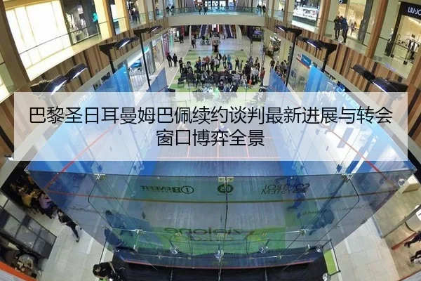 巴黎圣日耳曼姆巴佩续约谈判最新进展与转会窗口博弈全景