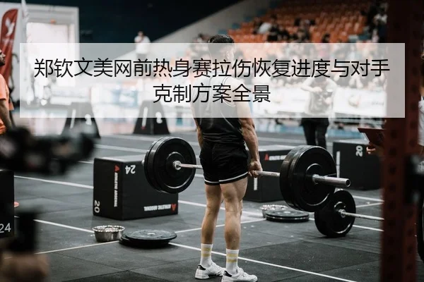 郑钦文美网前热身赛拉伤恢复进度与对手克制方案全景